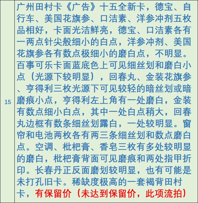 《卡拍》第268期岁末精品拍卖2023年12月30日22:20截拍 广州田村卡《广告》十五全新卡，德宝、自行车、美国花旗参、口洁素、洋参冲剂五枚品相好，卡面光洁鲜亮，德宝、口洁素各有一两点针尖般细小的白点，洋参冲剂、美国花旗参各有数点极细小的磨白点，不明显。百事可乐卡面蓝底色上可见细丝划和磨白小点（光源下较明显），回春丸、金装花旗参、亨得利三枚光源下可......详细品相描述见最后一图。稀缺度极高的一套褐背田村卡，有保留价（未达到保留价，此项流拍）。