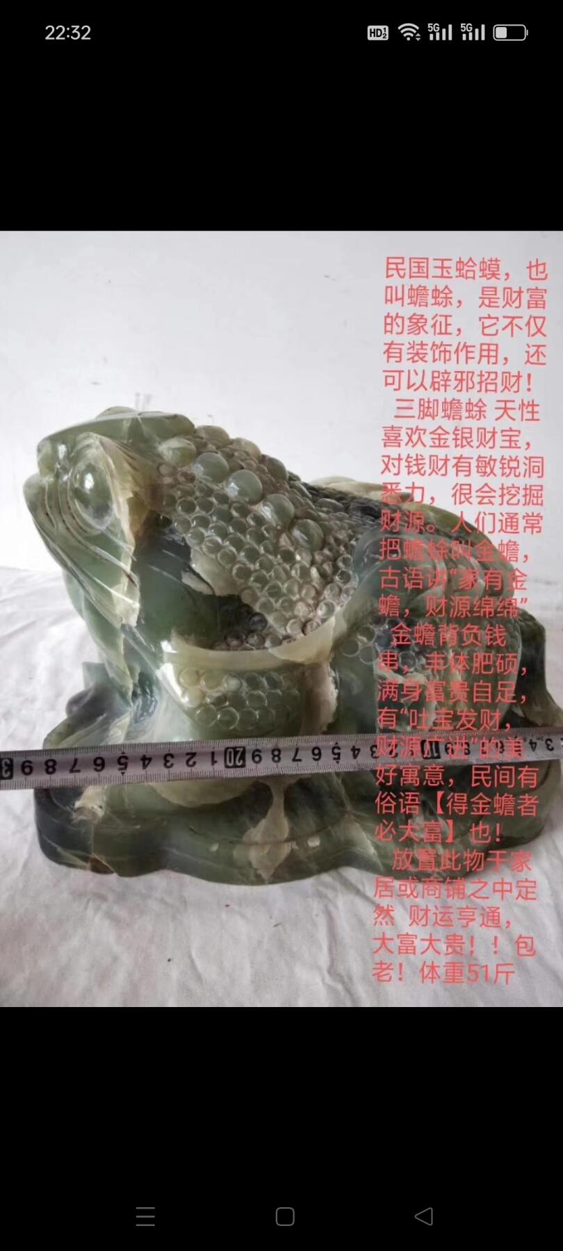 民国玉蛤蟆，也叫蟾蜍，是财富的象征，它不仅有装饰作用，还可以辟邪招财！   三脚蟾蜍 天性喜欢金银财宝，对钱财有敏锐洞悉力，很会挖掘财源。人们通常把蟾蜍叫金蟾，古语讲“家有金蟾，财源绵绵”   金蟾背负钱串，丰体肥硕，满身富贵自足，有“吐宝发财，财源广进”的美好寓意，民间有俗语【得金蟾者必大富】也！    放置此物于家居或商铺之中定然  财运亨通，大富大贵！！包老！体重51斤